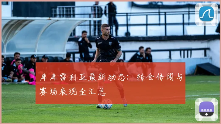 库库雷利亚最新动态：转会传闻与赛场表现全汇总
