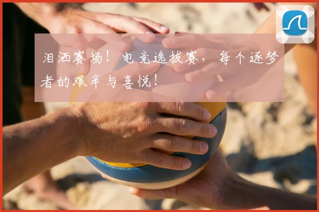 泪洒赛场！电竞选拔赛，每个逐梦者的艰辛与喜悦！