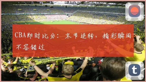 CBA即时比分:末节逆转,精彩瞬间不容错过