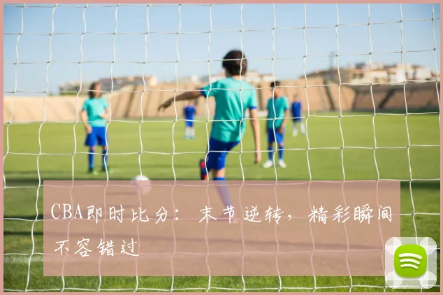 CBA即时比分:末节逆转,精彩瞬间不容错过