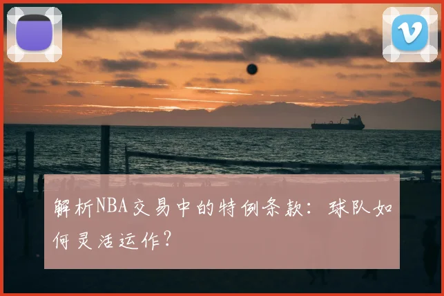 解析NBA交易中的特例条款：球队如何灵活运作？