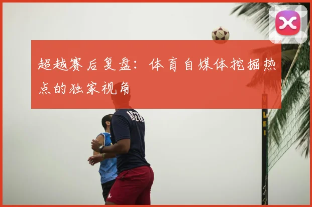 超越赛后复盘：体育自媒体挖掘热点的独家视角