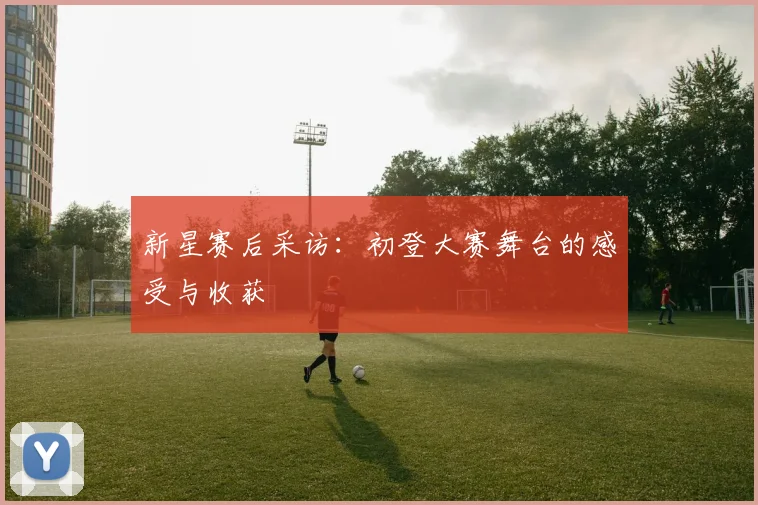 新星赛后采访：初登大赛舞台的感受与收获