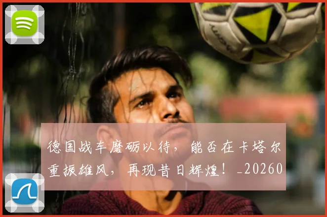 德国战车磨砺以待，能否在卡塔尔重振雄风，再现昔日辉煌！_20260526074535