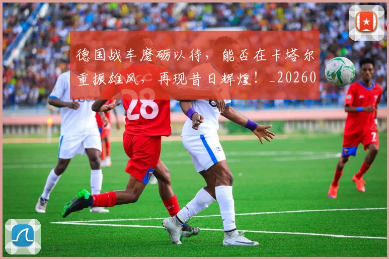 德国战车磨砺以待，能否在卡塔尔重振雄风，再现昔日辉煌！_20260526074535