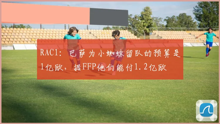 RAC1:巴萨为小蜘蛛留队的预算是1亿欧,据FFP他们能付1.2亿欧