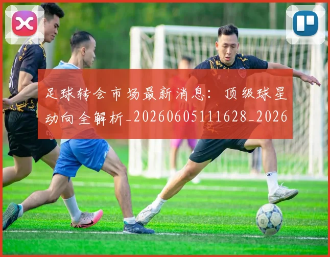 足球转会市场最新消息：顶级球星动向全解析_20260605111628_20260609191211